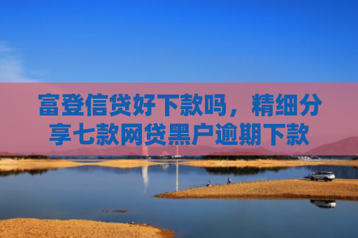 富登信贷好下款吗，精细分享七款网贷黑户逾期下款