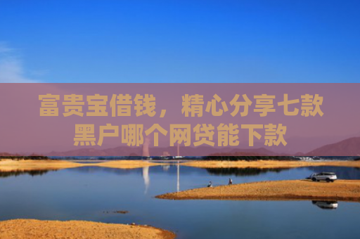 富贵宝借钱，精心分享七款黑户哪个网贷能下款