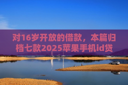对16岁开放的借款，本篇归档七款2025苹果手机id贷款肯定下款口子