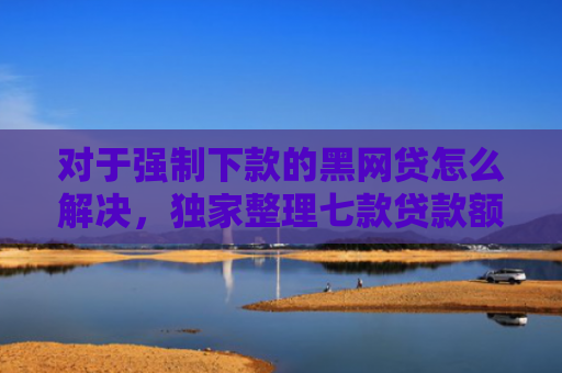 对于强制下款的黑网贷怎么解决，独家整理七款贷款额度高好下款的口子