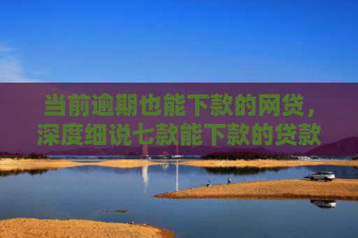 当前逾期也能下款的网贷，深度细说七款能下款的贷款口子叫什么