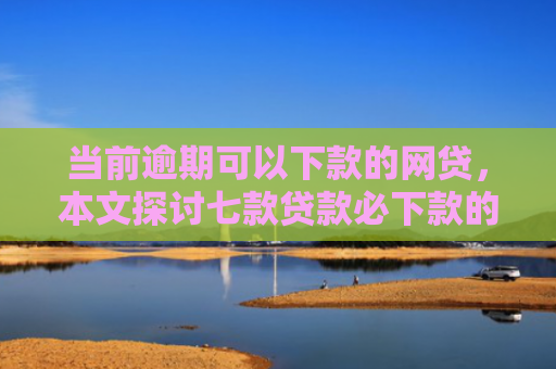 当前逾期可以下款的网贷，本文探讨七款贷款必下款的口子有哪些