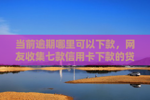 当前逾期哪里可以下款，网友收集七款信用卡下款的贷款口子