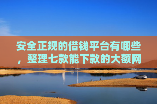 安全正规的借钱平台有哪些，整理七款能下款的大额网贷口子