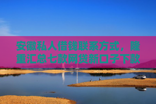 安徽私人借钱联系方式，隆重汇总七款网贷新口子下款快的