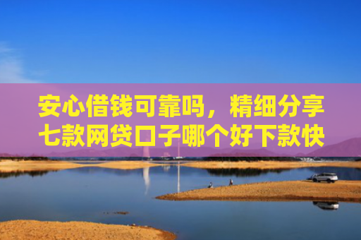 安心借钱可靠吗，精细分享七款网贷口子哪个好下款快点