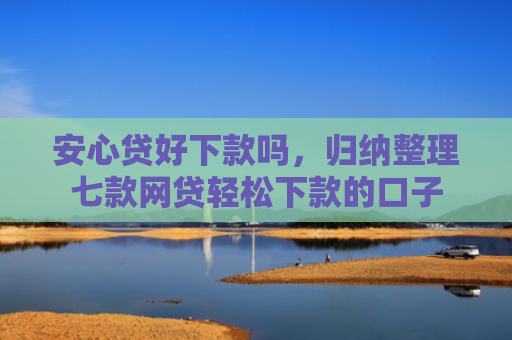 安心贷好下款吗，归纳整理七款网贷轻松下款的口子