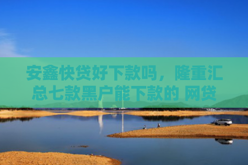 安鑫快贷好下款吗，隆重汇总七款黑户能下款的 网贷口子