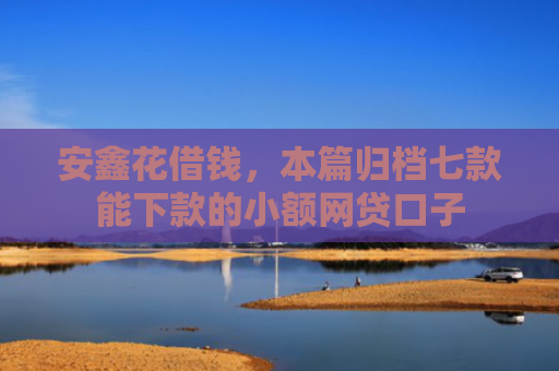 安鑫花借钱，本篇归档七款能下款的小额网贷口子