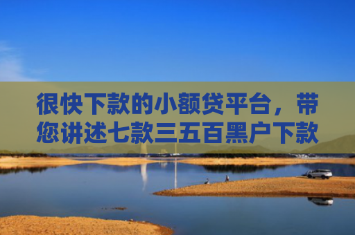很快下款的小额贷平台，带您讲述七款三五百黑户下款的网贷