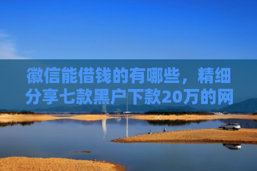 徽信能借钱的有哪些，精细分享七款黑户下款20万的网贷