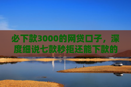 必下款3000的网贷口子，深度细说七款秒拒还能下款的网贷口子