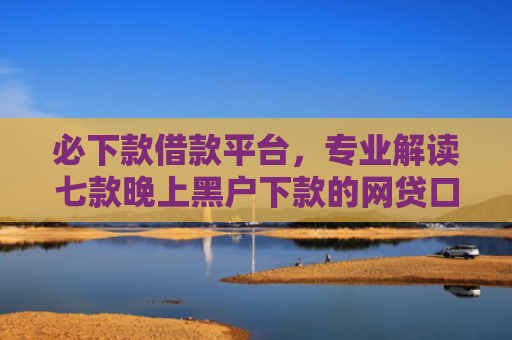 必下款借款平台，专业解读七款晚上黑户下款的网贷口子