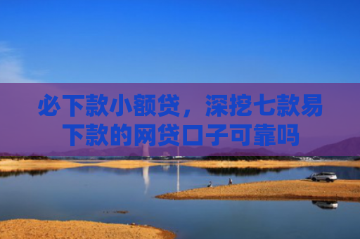 必下款小额贷，深挖七款易下款的网贷口子可靠吗