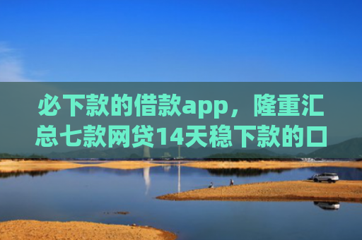 必下款的借款app，隆重汇总七款网贷14天稳下款的口子