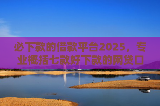 必下款的借款平台2025，专业概括七款好下款的网贷口子贴吧