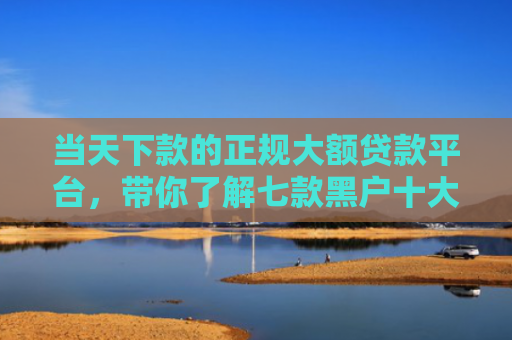 当天下款的正规大额贷款平台，带你了解七款黑户十大贷款下款口子