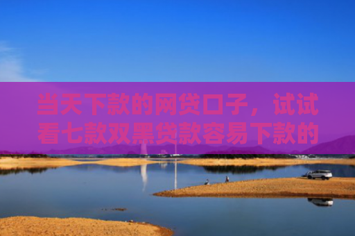 当天下款的网贷口子，试试看七款双黑贷款容易下款的口子