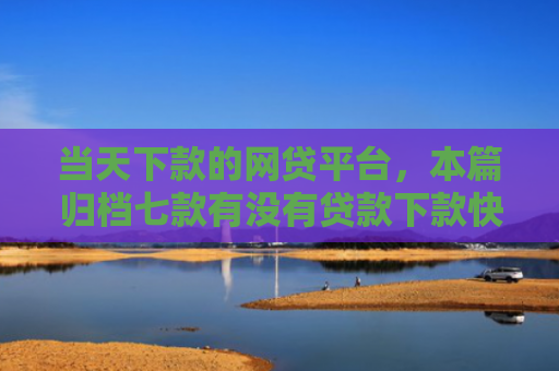 当天下款的网贷平台，本篇归档七款有没有贷款下款快的口子