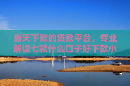 当天下款的贷款平台，专业解读七款什么口子好下款小额贷款