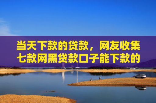 当天下款的贷款，网友收集七款网黑贷款口子能下款的