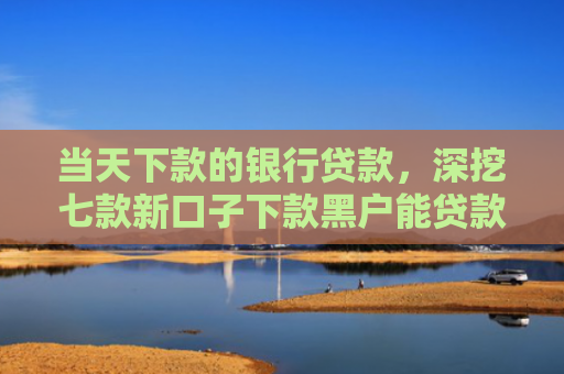 当天下款的银行贷款，深挖七款新口子下款黑户能贷款吗