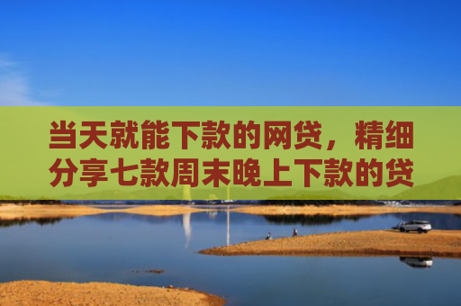 当天就能下款的网贷，精细分享七款周末晚上下款的贷款口子