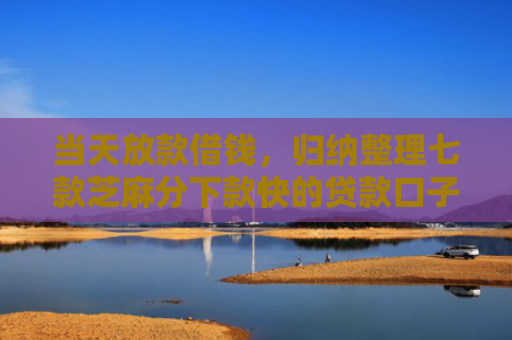 当天放款借钱，归纳整理七款芝麻分下款快的贷款口子