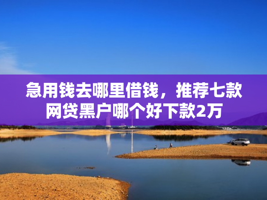 急用钱去哪里借钱，推荐七款网贷黑户哪个好下款2万