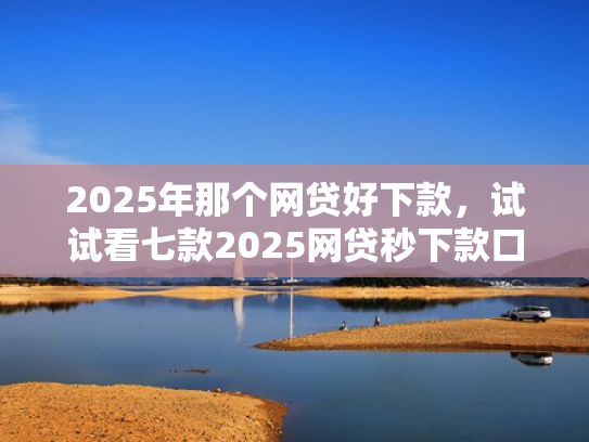 2025年那个网贷好下款，试试看七款2025网贷秒下款口子