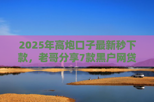 2025年高炮口子最新秒下款，老哥分享7款黑户网贷下款的口子