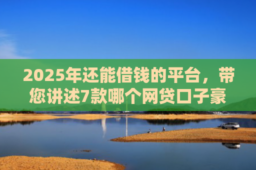 2025年还能借钱的平台，带您讲述7款哪个网贷口子豪下款