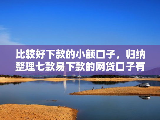 比较好下款的小额口子，归纳整理七款易下款的网贷口子有哪些