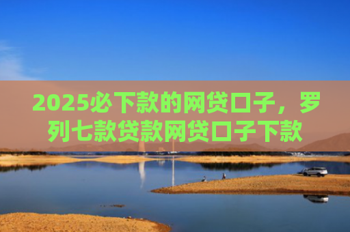 2025必下款的网贷口子，罗列七款贷款网贷口子下款
