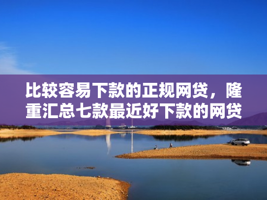 比较容易下款的正规网贷，隆重汇总七款最近好下款的网贷大口子