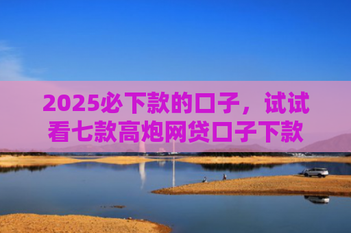 2025必下款的口子，试试看七款高炮网贷口子下款