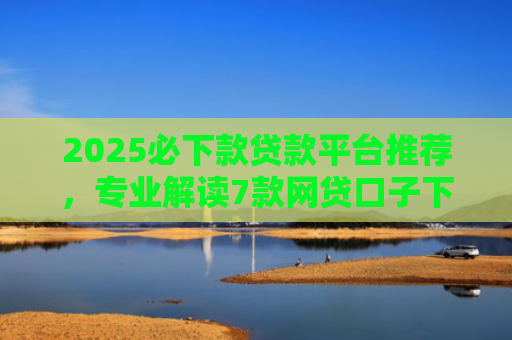 2025必下款贷款平台推荐，专业解读7款网贷口子下款高
