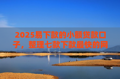 2025易下款的小额贷款口子，整理七款下款最快的网贷小额口子
