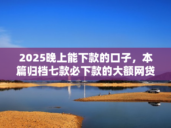 2025晚上能下款的口子，本篇归档七款必下款的大额网贷口子