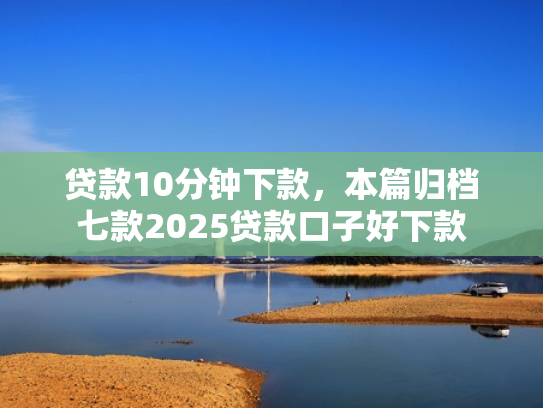 贷款10分钟下款，本篇归档七款2025贷款口子好下款
