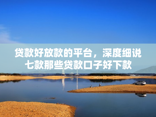 贷款好放款的平台，深度细说七款那些贷款口子好下款
