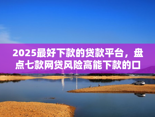 2025最好下款的贷款平台，盘点七款网贷风险高能下款的口子