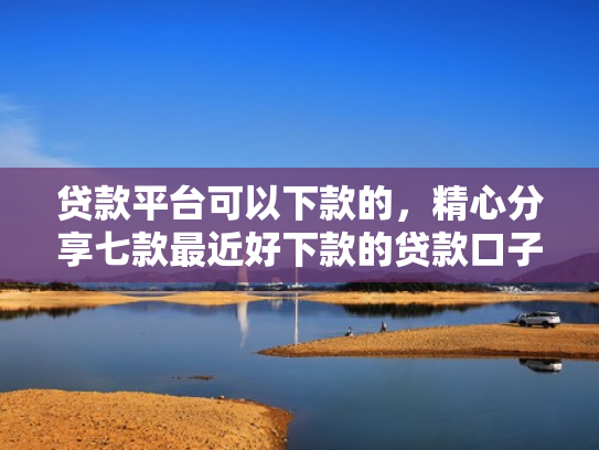 贷款平台可以下款的，精心分享七款最近好下款的贷款口子