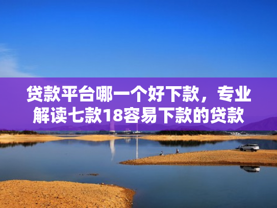 贷款平台哪一个好下款，专业解读七款18容易下款的贷款口子