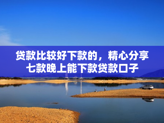 贷款比较好下款的，精心分享七款晚上能下款贷款口子