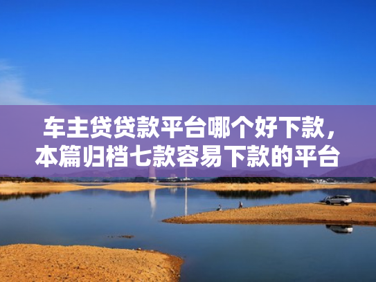 车主贷贷款平台哪个好下款，本篇归档七款容易下款的平台口子