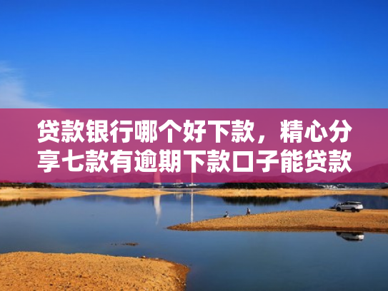 贷款银行哪个好下款，精心分享七款有逾期下款口子能贷款吗