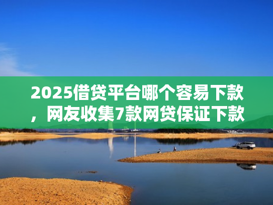 2025借贷平台哪个容易下款，网友收集7款网贷保证下款的口子