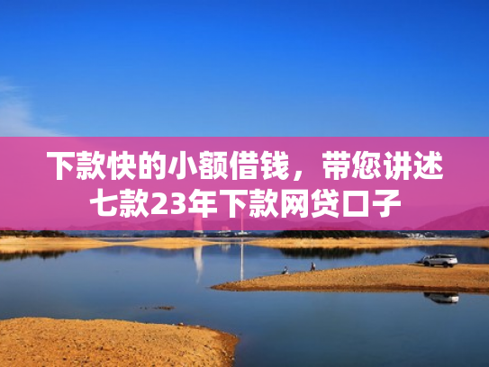 下款快的小额借钱，带您讲述七款23年下款网贷口子