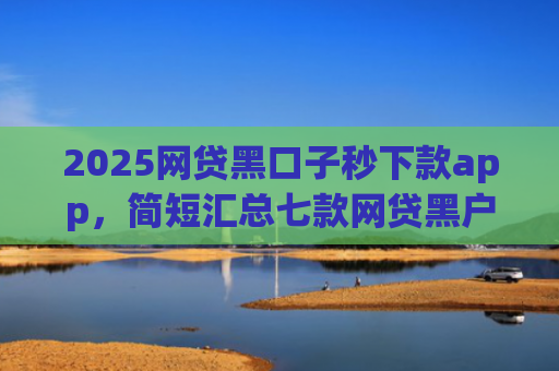 2025网贷黑口子秒下款app，简短汇总七款网贷黑户还能下款的口子